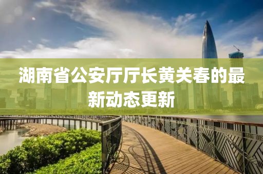 湖南省公安厅厅长黄关春的最新动态更新