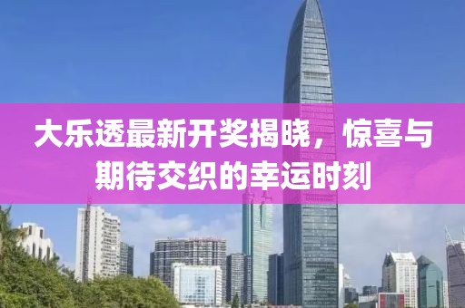 大乐透最新开奖揭晓，惊喜与期待交织的幸运时刻