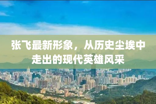 张飞最新形象，从历史尘埃中走出的现代英雄风采