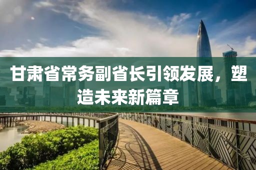 甘肃省常务副省长引领发展，塑造未来新篇章