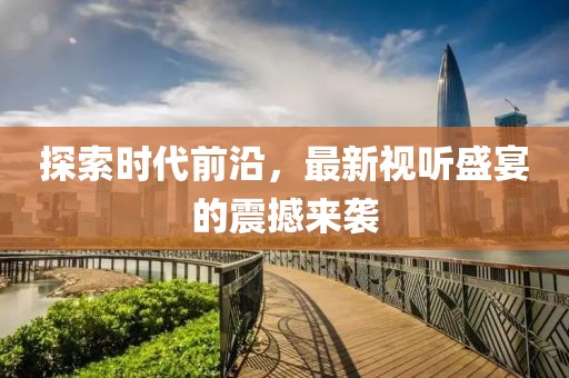 探索时代前沿，最新视听盛宴的震撼来袭