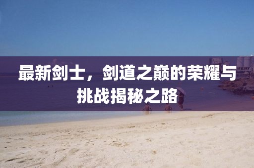 最新剑士，剑道之巅的荣耀与挑战揭秘之路
