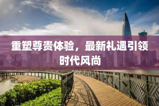 重塑尊贵体验，最新礼遇引领时代风尚