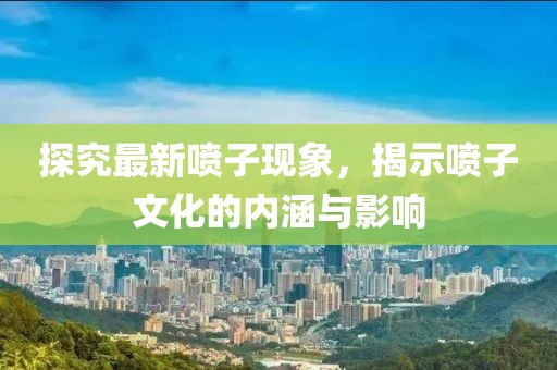 探究最新喷子现象，揭示喷子文化的内涵与影响