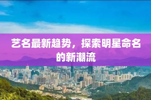 艺名最新趋势，探索明星命名的新潮流