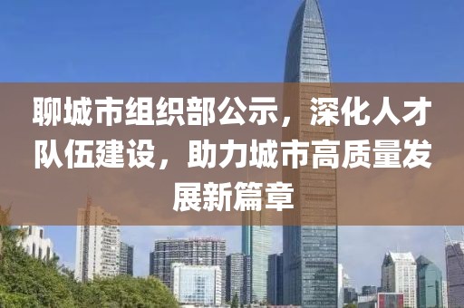 聊城市组织部公示，深化人才队伍建设，助力城市高质量发展新篇章
