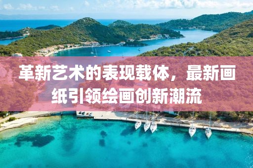 革新艺术的表现载体，最新画纸引领绘画创新潮流