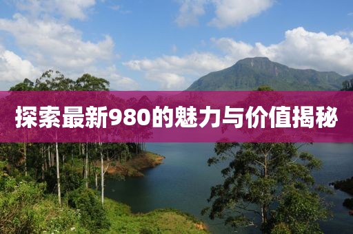 探索最新980的魅力与价值揭秘
