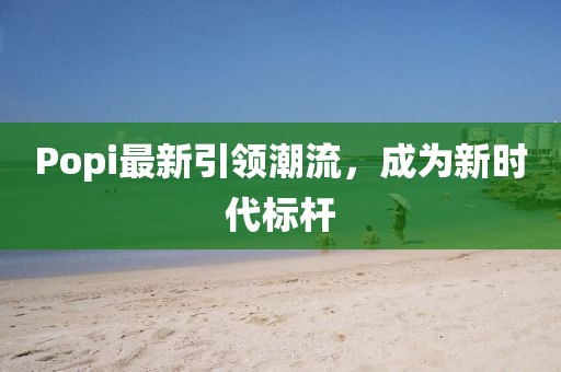 Popi最新引领潮流，成为新时代标杆