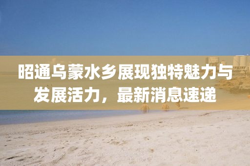 昭通乌蒙水乡展现独特魅力与发展活力，最新消息速递