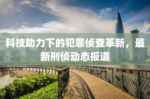 科技助力下的犯罪侦查革新，最新刑侦动态报道