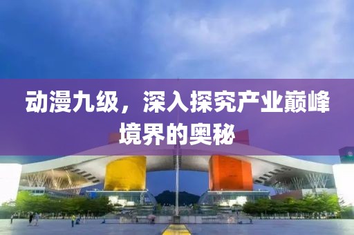 动漫九级，深入探究产业巅峰境界的奥秘