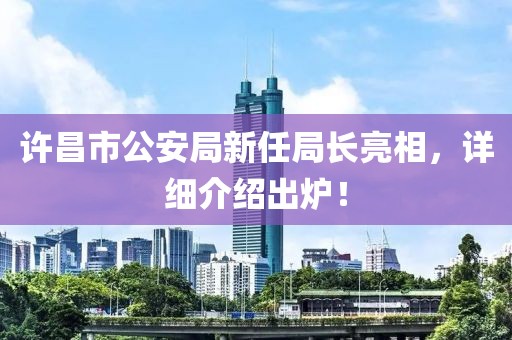 许昌市公安局新任局长亮相，详细介绍出炉！