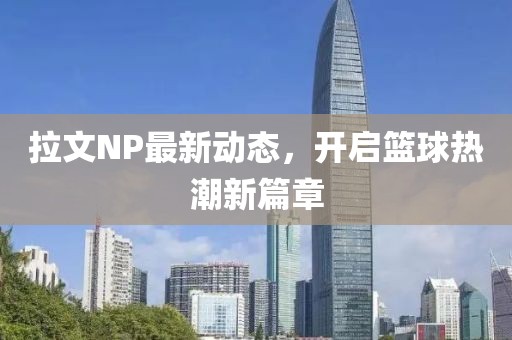 拉文NP最新动态，开启篮球热潮新篇章