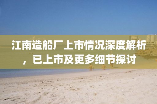 江南造船厂上市情况深度解析，已上市及更多细节探讨