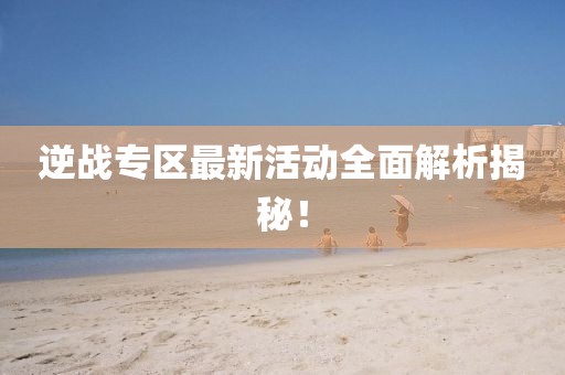 逆战专区最新活动全面解析揭秘！