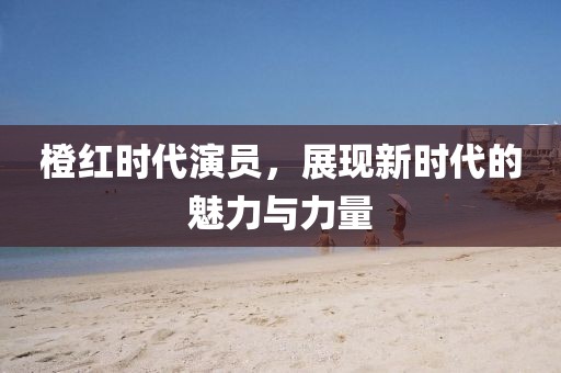 橙红时代演员，展现新时代的魅力与力量