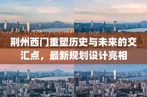 荆州西门重塑历史与未来的交汇点，最新规划设计亮相