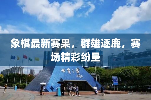 象棋最新赛果，群雄逐鹿，赛场精彩纷呈