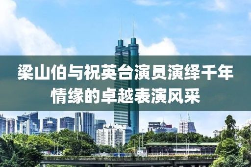 梁山伯与祝英台演员演绎千年情缘的卓越表演风采
