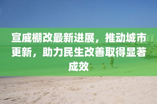 宣威棚改最新进展，推动城市更新，助力民生改善取得显著成效