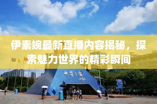 伊素婉最新直播内容揭秘，探索魅力世界的精彩瞬间