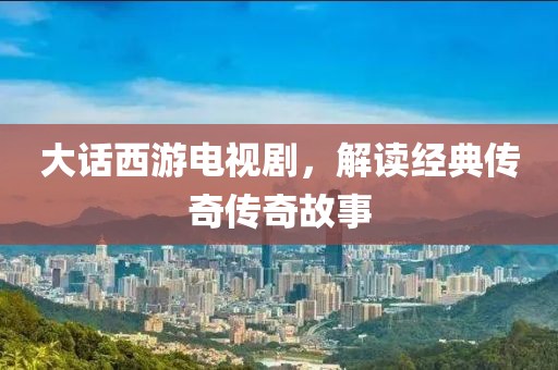 大话西游电视剧，解读经典传奇传奇故事