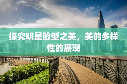 探究明星脸型之美，美的多样性的展现