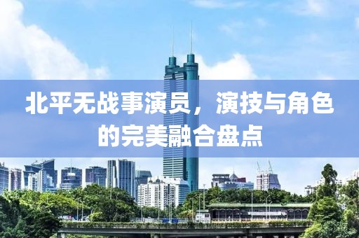 北平无战事演员，演技与角色的完美融合盘点