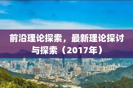 前沿理论探索，最新理论探讨与探索（2017年）