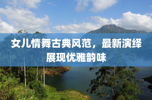 女儿情舞古典风范，最新演绎展现优雅韵味