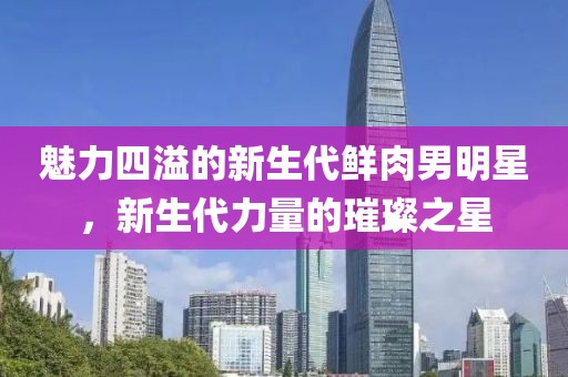 魅力四溢的新生代鲜肉男明星，新生代力量的璀璨之星