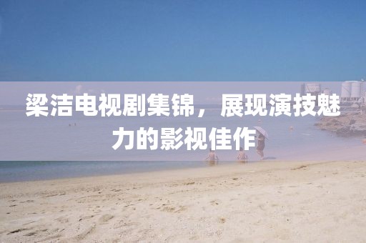 梁洁电视剧集锦，展现演技魅力的影视佳作