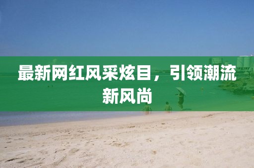 最新网红风采炫目，引领潮流新风尚