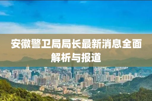 安徽警卫局局长最新消息全面解析与报道