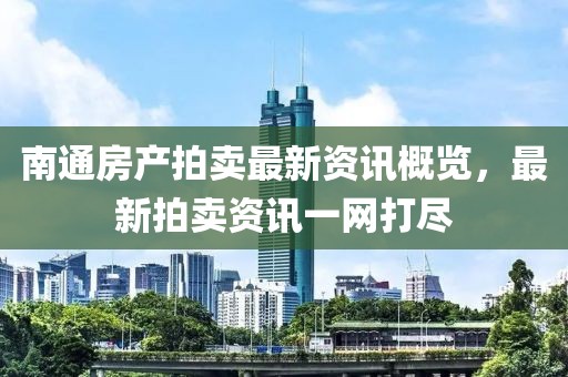 南通房产拍卖最新资讯概览，最新拍卖资讯一网打尽