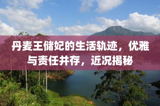 丹麦王储妃的生活轨迹，优雅与责任并存，近况揭秘