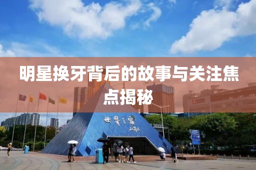 明星换牙背后的故事与关注焦点揭秘