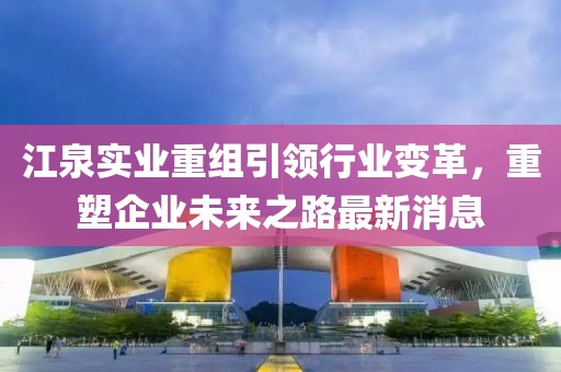 江泉实业重组引领行业变革，重塑企业未来之路最新消息