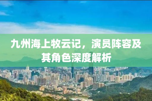 九州海上牧云记，演员阵容及其角色深度解析