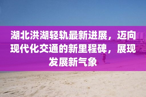湖北洪湖轻轨最新进展，迈向现代化交通的新里程碑，展现发展新气象