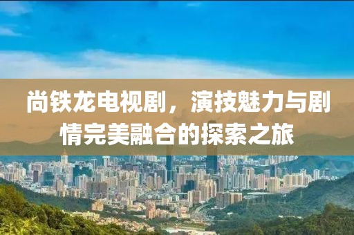 尚铁龙电视剧，演技魅力与剧情完美融合的探索之旅