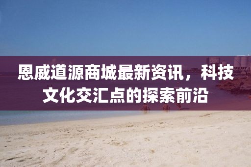 恩威道源商城最新资讯，科技文化交汇点的探索前沿