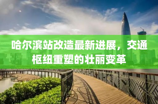 哈尔滨站改造最新进展，交通枢纽重塑的壮丽变革