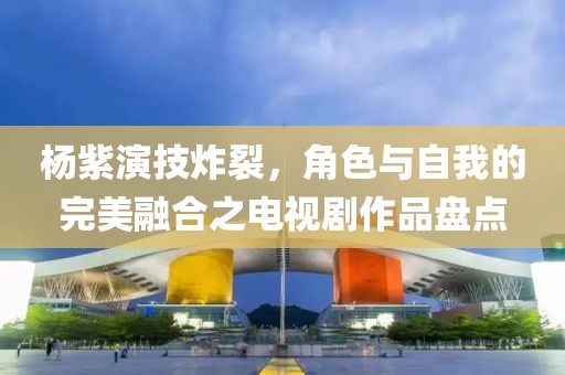 杨紫演技炸裂，角色与自我的完美融合之电视剧作品盘点