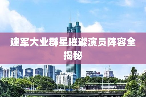 建军大业群星璀璨演员阵容全揭秘