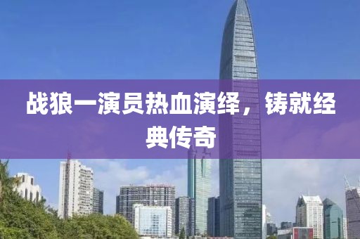 战狼一演员热血演绎，铸就经典传奇