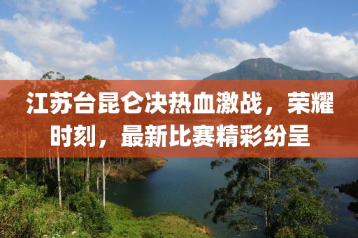 江苏台昆仑决热血激战，荣耀时刻，最新比赛精彩纷呈