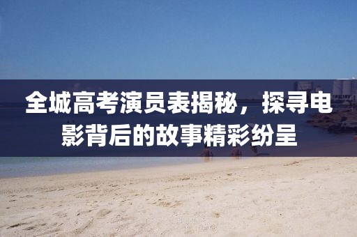 全城高考演员表揭秘，探寻电影背后的故事精彩纷呈