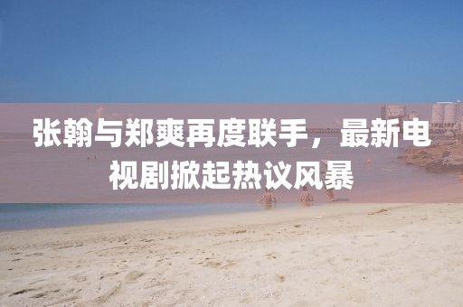张翰与郑爽再度联手，最新电视剧掀起热议风暴
